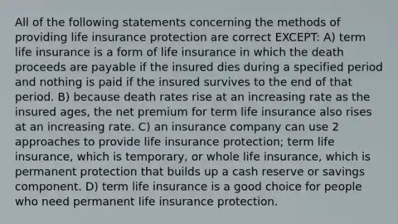 All of the following statements concerning the methods of providing life insurance protection are correct EXCEPT: A) term life insurance is a form of life insurance in which the death proceeds are payable if the insured dies during a specified period and nothing is paid if the insured survives to the end of that period. B) because death rates rise at an increasing rate as the insured ages, the net premium for term life insurance also rises at an increasing rate. C) an insurance company can use 2 approaches to provide life insurance protection; term life insurance, which is temporary, or whole life insurance, which is permanent protection that builds up a cash reserve or savings component. D) term life insurance is a good choice for people who need permanent life insurance protection.