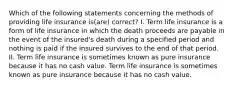 Which of the following statements concerning the methods of providing life insurance is(are) correct? I. Term life insurance is a form of life insurance in which the death proceeds are payable in the event of the insured's death during a specified period and nothing is paid if the insured survives to the end of that period. II. Term life insurance is sometimes known as pure insurance because it has no cash value. Term life insurance is sometimes known as pure insurance because it has no cash value.