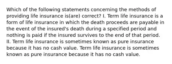 Which of the following statements concerning the methods of providing life insurance is(are) correct? I. Term life insurance is a form of life insurance in which the death proceeds are payable in the event of the insured's death during a specified period and nothing is paid if the insured survives to the end of that period. II. Term life insurance is sometimes known as pure insurance because it has no cash value. Term life insurance is sometimes known as pure insurance because it has no cash value.