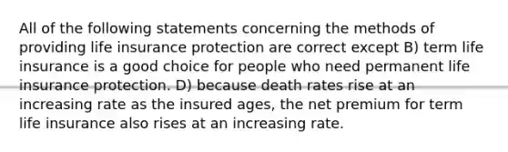 All of the following statements concerning the methods of providing life insurance protection are correct except B) term life insurance is a good choice for people who need permanent life insurance protection. D) because death rates rise at an increasing rate as the insured ages, the net premium for term life insurance also rises at an increasing rate.