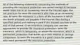 All of the following statements concerning the methods of providing life insurance protection are correct except A) because death rates rise at an increasing rate as the insured ages, the net premium for term life insurance also rises at an increasing rate. B) term life insurance is a form of life insurance in which the death proceeds are payable if the insured dies during a specified period and nothing is paid if the insured survives to the end of that period. C) an insurance company can use two approaches to provide life insurance protection: term life insurance, which is temporary, or whole life insurance, which is permanent protection that builds up a cash reserve or savings component. D) term life insurance is a good choice for people who need permanent life insurance protection.