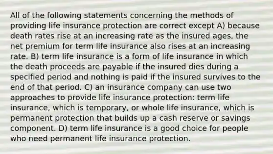 All of the following statements concerning the methods of providing life insurance protection are correct except A) because death rates rise at an increasing rate as the insured ages, the net premium for term life insurance also rises at an increasing rate. B) term life insurance is a form of life insurance in which the death proceeds are payable if the insured dies during a specified period and nothing is paid if the insured survives to the end of that period. C) an insurance company can use two approaches to provide life insurance protection: term life insurance, which is temporary, or whole life insurance, which is permanent protection that builds up a cash reserve or savings component. D) term life insurance is a good choice for people who need permanent life insurance protection.