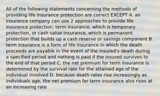 All of the following statements concerning the methods of providing life insurance protection are correct EXCEPT A. an insurance company can use 2 approaches to provide life insurance protection: term insurance, which is temporary protection, or cash value insurance, which is permanent protection that builds up a cash reserve or savings component B. term insurance is a form of life insurance in which the death proceeds are payable in the event of the insured's death during a specified period and nothing is paid if the insured survives to the end of that period C. the net premium for term insurance is determined by the survival rate for the attained age of the individual involved D. because death rates rise increasingly as individuals age, the net premium for term insurance also rises at an increasing rate