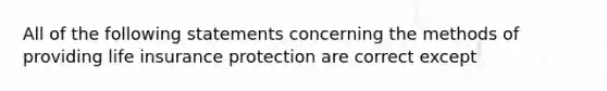 All of the following statements concerning the methods of providing life insurance protection are correct except