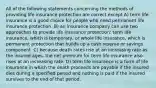 All of the following statements concerning the methods of providing life insurance protection are correct except A) term life insurance is a good choice for people who need permanent life insurance protection. B) an insurance company can use two approaches to provide life insurance protection: term life insurance, which is temporary, or whole life insurance, which is permanent protection that builds up a cash reserve or savings component. C) because death rates rise at an increasing rate as the insured ages, the net premium for term life insurance also rises at an increasing rate. D) term life insurance is a form of life insurance in which the death proceeds are payable if the insured dies during a specified period and nothing is paid if the insured survives to the end of that period.