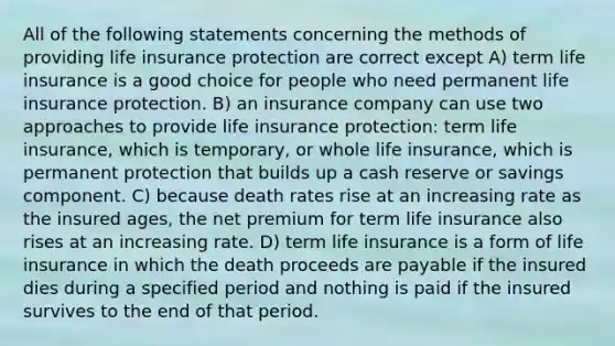 All of the following statements concerning the methods of providing life insurance protection are correct except A) term life insurance is a good choice for people who need permanent life insurance protection. B) an insurance company can use two approaches to provide life insurance protection: term life insurance, which is temporary, or whole life insurance, which is permanent protection that builds up a cash reserve or savings component. C) because death rates rise at an increasing rate as the insured ages, the net premium for term life insurance also rises at an increasing rate. D) term life insurance is a form of life insurance in which the death proceeds are payable if the insured dies during a specified period and nothing is paid if the insured survives to the end of that period.