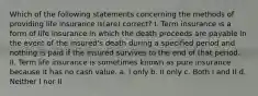 Which of the following statements concerning the methods of providing life insurance is(are) correct? I. Term insurance is a form of life insurance in which the death proceeds are payable in the event of the insured's death during a specified period and nothing is paid if the insured survives to the end of that period. II. Term life insurance is sometimes known as pure insurance because it has no cash value. a. I only b. II only c. Both I and II d. Neither I nor II