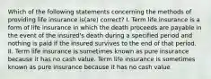 Which of the following statements concerning the methods of providing life insurance is(are) correct? I. Term life insurance is a form of life insurance in which the death proceeds are payable in the event of the insured's death during a specified period and nothing is paid if the insured survives to the end of that period. II. Term life insurance is sometimes known as pure insurance because it has no cash value. Term life insurance is sometimes known as pure insurance because it has no cash value