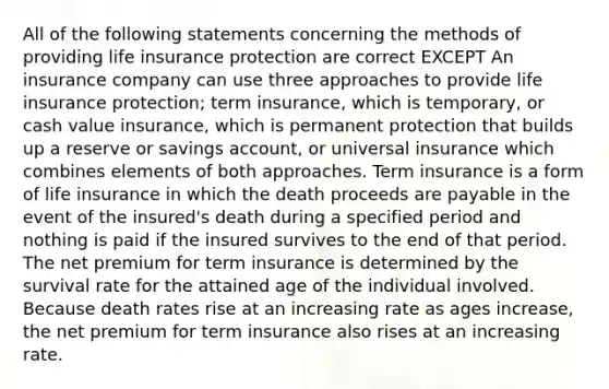 All of the following statements concerning the methods of providing life insurance protection are correct EXCEPT An insurance company can use three approaches to provide life insurance protection; term insurance, which is temporary, or cash value insurance, which is permanent protection that builds up a reserve or savings account, or universal insurance which combines elements of both approaches. Term insurance is a form of life insurance in which the death proceeds are payable in the event of the insured's death during a specified period and nothing is paid if the insured survives to the end of that period. The net premium for term insurance is determined by the survival rate for the attained age of the individual involved. Because death rates rise at an increasing rate as ages increase, the net premium for term insurance also rises at an increasing rate.