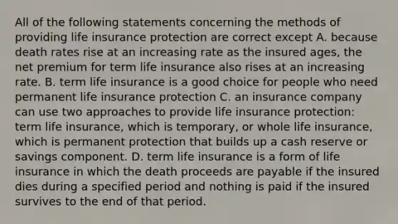 All of the following statements concerning the methods of providing life insurance protection are correct except A. because death rates rise at an increasing rate as the insured ages, the net premium for term life insurance also rises at an increasing rate. B. term life insurance is a good choice for people who need permanent life insurance protection C. an insurance company can use two approaches to provide life insurance protection: term life insurance, which is temporary, or whole life insurance, which is permanent protection that builds up a cash reserve or savings component. D. term life insurance is a form of life insurance in which the death proceeds are payable if the insured dies during a specified period and nothing is paid if the insured survives to the end of that period.