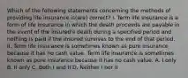 Which of the following statements concerning the methods of providing life insurance is(are) correct? I. Term life insurance is a form of life insurance in which the death proceeds are payable in the event of the insured's death during a specified period and nothing is paid if the insured survives to the end of that period. II. Term life insurance is sometimes known as pure insurance because it has no cash value. Term life insurance is sometimes known as pure insurance because it has no cash value. A. I only B. II only C. Both I and II D. Neither I nor II