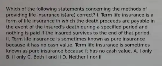 Which of the following statements concerning the methods of providing life insurance is(are) correct? I. Term life insurance is a form of life insurance in which the death proceeds are payable in the event of the insured's death during a specified period and nothing is paid if the insured survives to the end of that period. II. Term life insurance is sometimes known as pure insurance because it has no cash value. Term life insurance is sometimes known as pure insurance because it has no cash value. A. I only B. II only C. Both I and II D. Neither I nor II