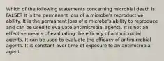 Which of the following statements concerning microbial death is FALSE? It is the permanent loss of a microbe's reproductive ability. It is the permanent loss of a microbe's ability to reproduce and can be used to evaluate antimicrobial agents. It is not an effective means of evaluating the efficacy of antimicrobial agents. It can be used to evaluate the efficacy of antimicrobial agents. It is constant over time of exposure to an antimicrobial agent.