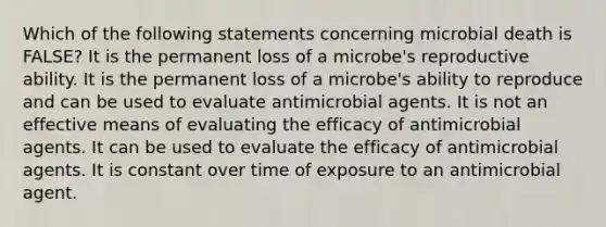 Which of the following statements concerning microbial death is FALSE? It is the permanent loss of a microbe's reproductive ability. It is the permanent loss of a microbe's ability to reproduce and can be used to evaluate antimicrobial agents. It is not an effective means of evaluating the efficacy of antimicrobial agents. It can be used to evaluate the efficacy of antimicrobial agents. It is constant over time of exposure to an antimicrobial agent.