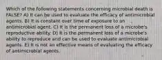 Which of the following statements concerning microbial death is FALSE? A) It can be used to evaluate the efficacy of antimicrobial agents. B) It is constant over time of exposure to an antimicrobial agent. C) It is the permanent loss of a microbe's reproductive ability. D) It is the permanent loss of a microbe's ability to reproduce and can be used to evaluate antimicrobial agents. E) It is not an effective means of evaluating the efficacy of antimicrobial agents.