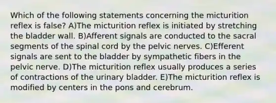 Which of the following statements concerning the micturition reflex is false? A)The micturition reflex is initiated by stretching the bladder wall. B)Afferent signals are conducted to the sacral segments of the spinal cord by the pelvic nerves. C)Efferent signals are sent to the bladder by sympathetic fibers in the pelvic nerve. D)The micturition reflex usually produces a series of contractions of the urinary bladder. E)The micturition reflex is modified by centers in the pons and cerebrum.