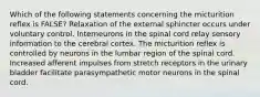 Which of the following statements concerning the micturition reflex is FALSE? Relaxation of the external sphincter occurs under voluntary control. Interneurons in the spinal cord relay sensory information to the cerebral cortex. The micturition reflex is controlled by neurons in the lumbar region of the spinal cord. Increased afferent impulses from stretch receptors in the urinary bladder facilitate parasympathetic motor neurons in the spinal cord.