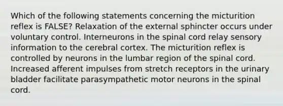 Which of the following statements concerning the micturition reflex is FALSE? Relaxation of the external sphincter occurs under voluntary control. Interneurons in the spinal cord relay sensory information to the cerebral cortex. The micturition reflex is controlled by neurons in the lumbar region of the spinal cord. Increased afferent impulses from stretch receptors in the urinary bladder facilitate parasympathetic motor neurons in the spinal cord.