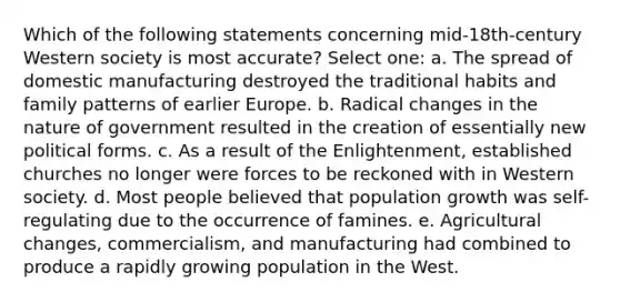 Which of the following statements concerning mid-18th-century Western society is most accurate? Select one: a. The spread of domestic manufacturing destroyed the traditional habits and family patterns of earlier Europe. b. Radical changes in the nature of government resulted in the creation of essentially new political forms. c. As a result of the Enlightenment, established churches no longer were forces to be reckoned with in Western society. d. Most people believed that population growth was self-regulating due to the occurrence of famines. e. Agricultural changes, commercialism, and manufacturing had combined to produce a rapidly growing population in the West.