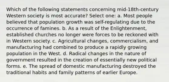 Which of the following statements concerning mid-18th-century Western society is most accurate? Select one: a. Most people believed that population growth was self-regulating due to the occurrence of famines. b. As a result of the Enlightenment, established churches no longer were forces to be reckoned with in Western society. c. Agricultural changes, commercialism, and manufacturing had combined to produce a rapidly growing population in the West. d. Radical changes in the nature of government resulted in the creation of essentially new political forms. e. The spread of domestic manufacturing destroyed the traditional habits and family patterns of earlier Europe.