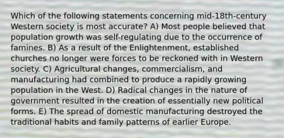 Which of the following statements concerning mid-18th-century Western society is most accurate? A) Most people believed that population growth was self-regulating due to the occurrence of famines. B) As a result of the Enlightenment, established churches no longer were forces to be reckoned with in Western society. C) Agricultural changes, commercialism, and manufacturing had combined to produce a rapidly growing population in the West. D) Radical changes in the nature of government resulted in the creation of essentially new political forms. E) The spread of domestic manufacturing destroyed the traditional habits and family patterns of earlier Europe.