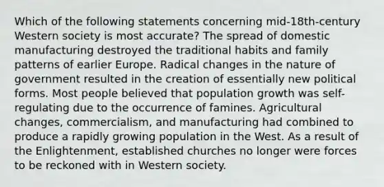 Which of the following statements concerning mid-18th-century Western society is most accurate? The spread of domestic manufacturing destroyed the traditional habits and family patterns of earlier Europe. Radical changes in the nature of government resulted in the creation of essentially new political forms. Most people believed that population growth was self-regulating due to the occurrence of famines. Agricultural changes, commercialism, and manufacturing had combined to produce a rapidly growing population in the West. As a result of the Enlightenment, established churches no longer were forces to be reckoned with in Western society.