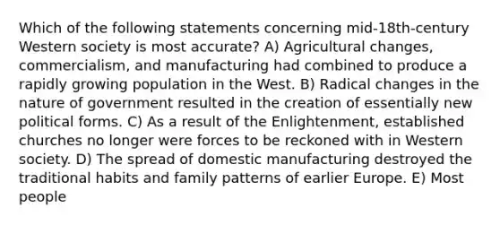 Which of the following statements concerning mid-18th-century Western society is most accurate? A) Agricultural changes, commercialism, and manufacturing had combined to produce a rapidly growing population in the West. B) Radical changes in the nature of government resulted in the creation of essentially new political forms. C) As a result of the Enlightenment, established churches no longer were forces to be reckoned with in Western society. D) The spread of domestic manufacturing destroyed the traditional habits and family patterns of earlier Europe. E) Most people