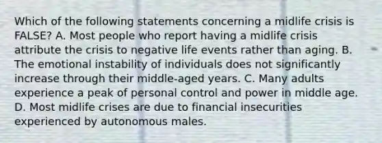 Which of the following statements concerning a midlife crisis is FALSE? A. Most people who report having a midlife crisis attribute the crisis to negative life events rather than aging. B. The emotional instability of individuals does not significantly increase through their middle-aged years. C. Many adults experience a peak of personal control and power in middle age. D. Most midlife crises are due to financial insecurities experienced by autonomous males.