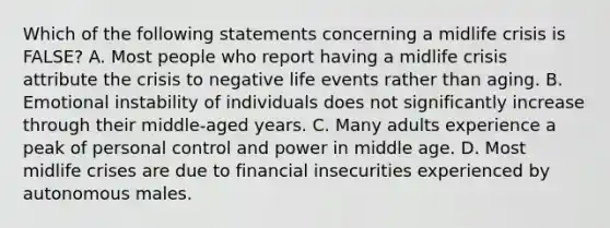 Which of the following statements concerning a midlife crisis is FALSE? A. Most people who report having a midlife crisis attribute the crisis to negative life events rather than aging. B. Emotional instability of individuals does not significantly increase through their middle-aged years. C. Many adults experience a peak of personal control and power in middle age. D. Most midlife crises are due to financial insecurities experienced by autonomous males.