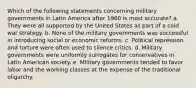 Which of the following statements concerning military governments in Latin America after 1960 is most accurate? a. They were all supported by the United States as part of a cold war strategy. b. None of the military governments was successful in introducing social or economic reforms. c. Political repression and torture were often used to silence critics. d. Military governments were uniformly surrogates for conservatives in Latin American society. e. Military governments tended to favor labor and the working classes at the expense of the traditional oligarchy.