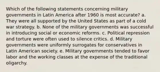 Which of the following statements concerning military governments in Latin America after 1960 is most accurate? a. They were all supported by the United States as part of a cold war strategy. b. None of the military governments was successful in introducing social or economic reforms. c. Political repression and torture were often used to silence critics. d. Military governments were uniformly surrogates for conservatives in Latin American society. e. Military governments tended to favor labor and the working classes at the expense of the traditional oligarchy.