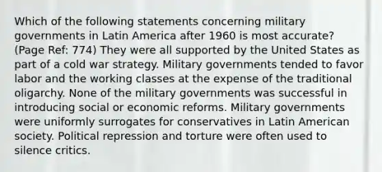 Which of the following statements concerning military governments in Latin America after 1960 is most accurate? (Page Ref: 774) They were all supported by the United States as part of a cold war strategy. Military governments tended to favor labor and the working classes at the expense of the traditional oligarchy. None of the military governments was successful in introducing social or economic reforms. Military governments were uniformly surrogates for conservatives in Latin American society. Political repression and torture were often used to silence critics.