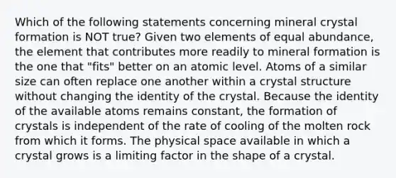 Which of the following statements concerning mineral crystal formation is NOT true? Given two elements of equal abundance, the element that contributes more readily to mineral formation is the one that "fits" better on an atomic level. Atoms of a similar size can often replace one another within a crystal structure without changing the identity of the crystal. Because the identity of the available atoms remains constant, the formation of crystals is independent of the rate of cooling of the molten rock from which it forms. The physical space available in which a crystal grows is a limiting factor in the shape of a crystal.