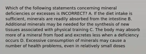 Which of the following statements concerning mineral deficiencies or excesses is INCORRECT? A. If the diet intake is sufficient, minerals are readily absorbed from the intestine B. Additional minerals may be needed for the synthesis of new tissues associated with physical training C. The body may absorb more of a mineral from food and excretes less when a deficiency occurs D. Excessive consumption of minerals may cause a number of health problems, even in relatively small doses