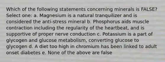 Which of the following statements concerning minerals is FALSE? Select one: a. Magnesium is a natural tranquilizer and is considered the anti-stress mineral b. Phosphorus aids muscle contraction including the regularity of the heartbeat, and is supportive of proper nerve conduction c. Potassium is a part of glycogen and glucose metabolism, converting glucose to glycogen d. A diet too high in chromium has been linked to adult onset diabetes e. None of the above are false