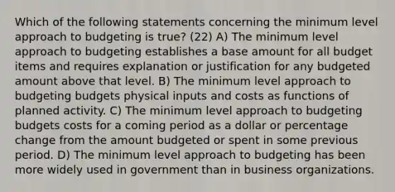 Which of the following statements concerning the minimum level approach to budgeting is true? (22) A) The minimum level approach to budgeting establishes a base amount for all budget items and requires explanation or justification for any budgeted amount above that level. B) The minimum level approach to budgeting budgets physical inputs and costs as functions of planned activity. C) The minimum level approach to budgeting budgets costs for a coming period as a dollar or percentage change from the amount budgeted or spent in some previous period. D) The minimum level approach to budgeting has been more widely used in government than in business organizations.