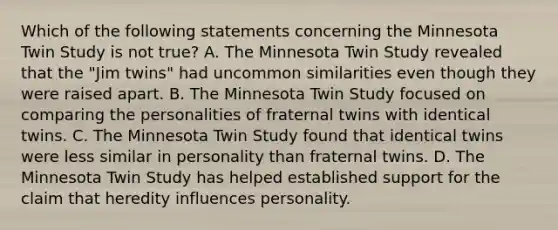 Which of the following statements concerning the Minnesota Twin Study is not true? A. The Minnesota Twin Study revealed that the "Jim twins" had uncommon similarities even though they were raised apart. B. The Minnesota Twin Study focused on comparing the personalities of fraternal twins with identical twins. C. The Minnesota Twin Study found that identical twins were less similar in personality than fraternal twins. D. The Minnesota Twin Study has helped established support for the claim that heredity influences personality.