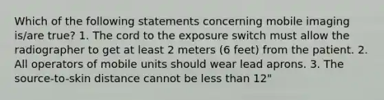 Which of the following statements concerning mobile imaging is/are true? 1. The cord to the exposure switch must allow the radiographer to get at least 2 meters (6 feet) from the patient. 2. All operators of mobile units should wear lead aprons. 3. The source-to-skin distance cannot be less than 12"