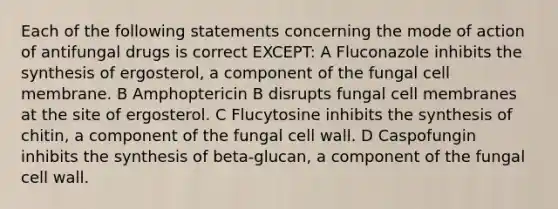 Each of the following statements concerning the mode of action of antifungal drugs is correct EXCEPT: A Fluconazole inhibits the synthesis of ergosterol, a component of the fungal cell membrane. B Amphoptericin B disrupts fungal cell membranes at the site of ergosterol. C Flucytosine inhibits the synthesis of chitin, a component of the fungal cell wall. D Caspofungin inhibits the synthesis of beta-glucan, a component of the fungal cell wall.