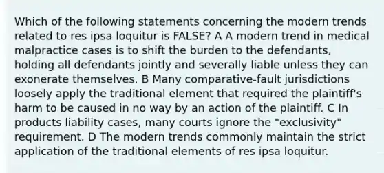 Which of the following statements concerning the modern trends related to res ipsa loquitur is FALSE? A A modern trend in medical malpractice cases is to shift the burden to the defendants, holding all defendants jointly and severally liable unless they can exonerate themselves. B Many comparative-fault jurisdictions loosely apply the traditional element that required the plaintiff's harm to be caused in no way by an action of the plaintiff. C In products liability cases, many courts ignore the "exclusivity" requirement. D The modern trends commonly maintain the strict application of the traditional elements of res ipsa loquitur.