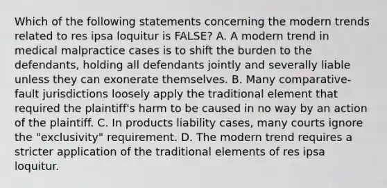 Which of the following statements concerning the modern trends related to res ipsa loquitur is FALSE? A. A modern trend in medical malpractice cases is to shift the burden to the defendants, holding all defendants jointly and severally liable unless they can exonerate themselves. B. Many comparative-fault jurisdictions loosely apply the traditional element that required the plaintiff's harm to be caused in no way by an action of the plaintiff. C. In products liability cases, many courts ignore the "exclusivity" requirement. D. The modern trend requires a stricter application of the traditional elements of res ipsa loquitur.