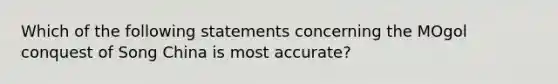 Which of the following statements concerning the MOgol conquest of Song China is most accurate?