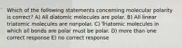 Which of the following statements concerning molecular polarity is correct? A) All diatomic molecules are polar. B) All linear triatomic molecules are nonpolar. C) Triatomic molecules in which all bonds are polar must be polar. D) more than one correct response E) no correct response