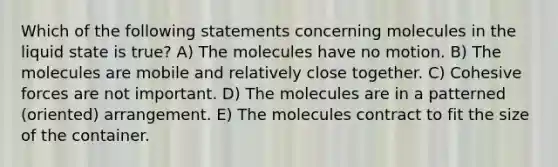 Which of the following statements concerning molecules in the liquid state is true? A) The molecules have no motion. B) The molecules are mobile and relatively close together. C) Cohesive forces are not important. D) The molecules are in a patterned (oriented) arrangement. E) The molecules contract to fit the size of the container.