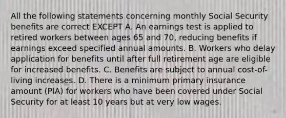 All the following statements concerning monthly Social Security benefits are correct EXCEPT A. An earnings test is applied to retired workers between ages 65 and 70, reducing benefits if earnings exceed specified annual amounts. B. Workers who delay application for benefits until after full retirement age are eligible for increased benefits. C. Benefits are subject to annual cost-of-living increases. D. There is a minimum primary insurance amount (PIA) for workers who have been covered under Social Security for at least 10 years but at very low wages.