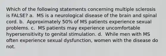 Which of the following statements concerning multiple sclerosis is FALSE? a. ​​ MS is a neurological disease of the brain and spinal cord. b. ​​ Approximately 50% of MS patients experience sexual problems. c. ​​ MS patients may experience uncomfortable hypersensitivity to genital stimulation. d. ​​ While men with MS often experience sexual dysfunction, women with the disease do not.