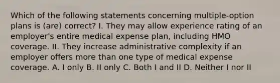 Which of the following statements concerning multiple-option plans is (are) correct? I. They may allow experience rating of an employer's entire medical expense plan, including HMO coverage. II. They increase administrative complexity if an employer offers more than one type of medical expense coverage. A. I only B. II only C. Both I and II D. Neither I nor II