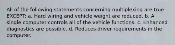 All of the following statements concerning multiplexing are true EXCEPT: a. Hard wiring and vehicle weight are reduced. b. A single computer controls all of the vehicle functions. c. Enhanced diagnostics are possible. d. Reduces driver requirements in the computer.