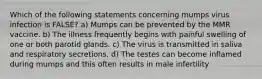 Which of the following statements concerning mumps virus infection is FALSE? a) Mumps can be prevented by the MMR vaccine. b) The illness frequently begins with painful swelling of one or both parotid glands. c) The virus is transmitted in saliva and respiratory secretions. d) The testes can become inflamed during mumps and this often results in male infertility