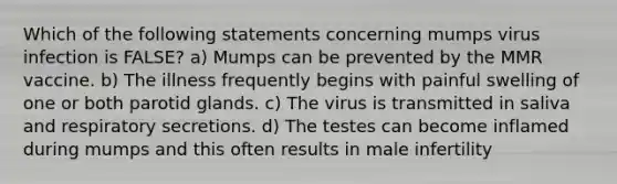 Which of the following statements concerning mumps virus infection is FALSE? a) Mumps can be prevented by the MMR vaccine. b) The illness frequently begins with painful swelling of one or both parotid glands. c) The virus is transmitted in saliva and respiratory secretions. d) The testes can become inflamed during mumps and this often results in male infertility